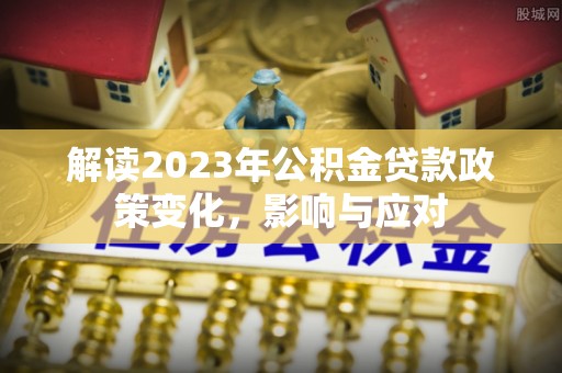 埔盐解读2023年公积金贷款政策变化，影响与应对
