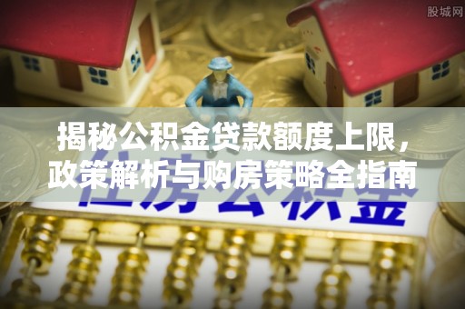埔盐揭秘公积金贷款额度上限，政策解析与购房策略全指南
