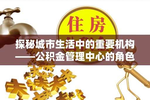 埔盐探秘城市生活中的重要机构——公积金管理中心的角色与意义