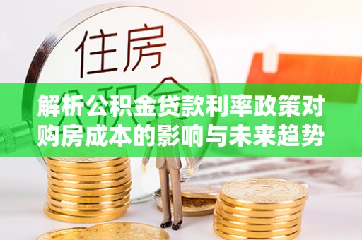 埔盐解析公积金贷款利率政策对购房成本的影响与未来趋势