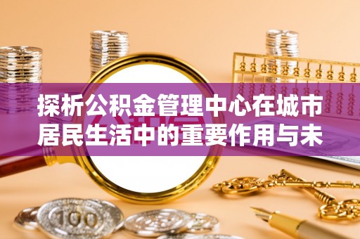埔盐探析公积金管理中心在城市居民生活中的重要作用与未来发展趋势