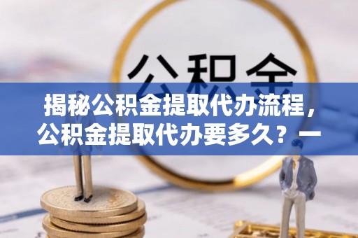 埔盐揭秘公积金提取代办流程，公积金提取代办要多久？一文读懂