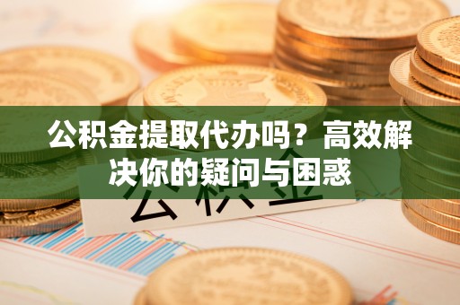 埔盐公积金提取代办吗？高效解决你的疑问与困惑