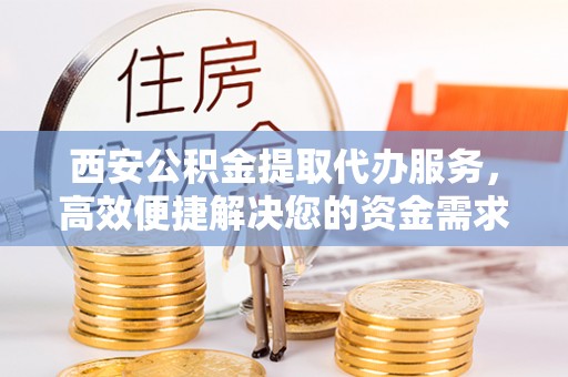 埔盐西安公积金提取代办服务，高效便捷解决您的资金需求
