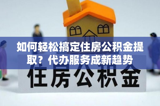 埔盐如何轻松搞定住房公积金提取？代办服务成新趋势